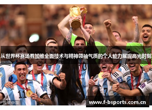 从世界杯赛场看加维全面技术与精神领袖气质的个人能力展现高光时刻